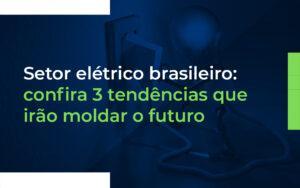 Setor elétrico brasileiro: confira 3 tendências que irão moldar o futuro